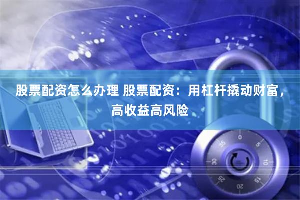 股票配资怎么办理 股票配资：用杠杆撬动财富，高收益高风险