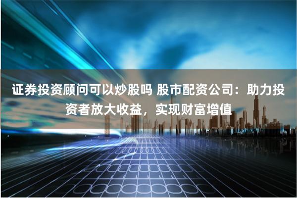 证券投资顾问可以炒股吗 股市配资公司：助力投资者放大收益，实现财富增值