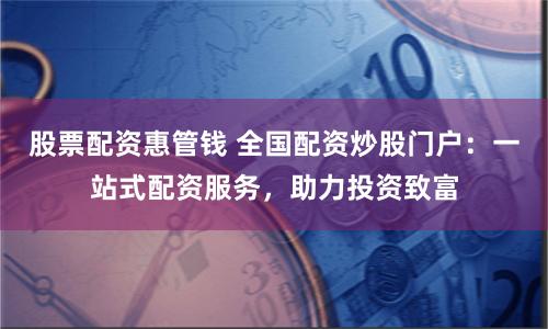 股票配资惠管钱 全国配资炒股门户：一站式配资服务，助力投资致富