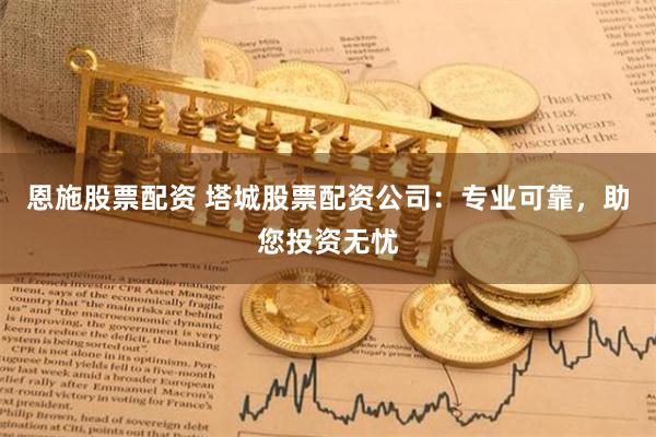恩施股票配资 塔城股票配资公司：专业可靠，助您投资无忧