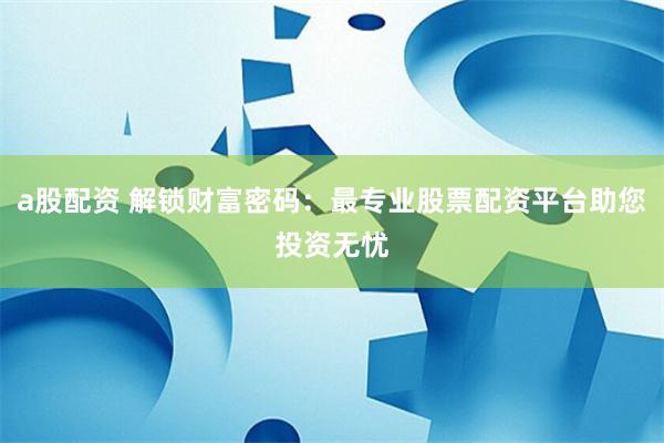 a股配资 解锁财富密码：最专业股票配资平台助您投资无忧