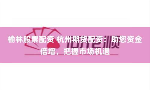 榆林股票配资 杭州期货配资：助您资金倍增，把握市场机遇